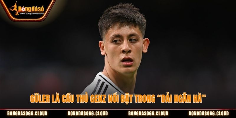 Güler là cầu thủ GenZ nổi bật trong “dải ngân hà”