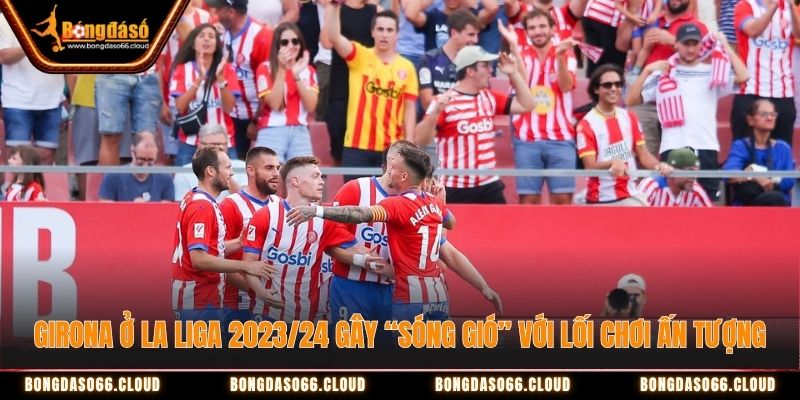 Girona ở La Liga 2023/24 gây “sóng gió” với lối chơi ấn tượng