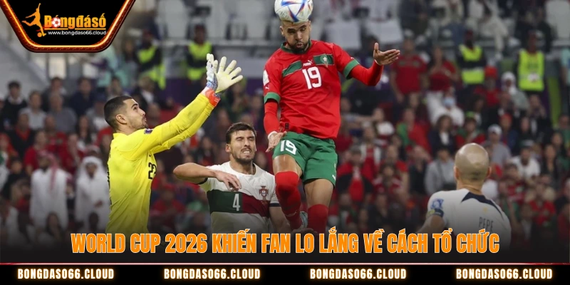 World Cup 2026 khiến fan lo lắng về cách tổ chức